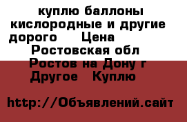 куплю баллоны кислородные и другие (дорого)  › Цена ­ 100 000 - Ростовская обл., Ростов-на-Дону г. Другое » Куплю   